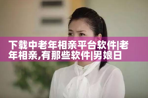 下载中老年相亲平台软件|男娘日记